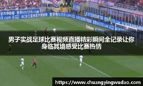 男子实战足球比赛视频直播精彩瞬间全记录让你身临其境感受比赛热情