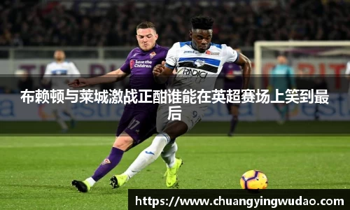 布赖顿与莱城激战正酣谁能在英超赛场上笑到最后